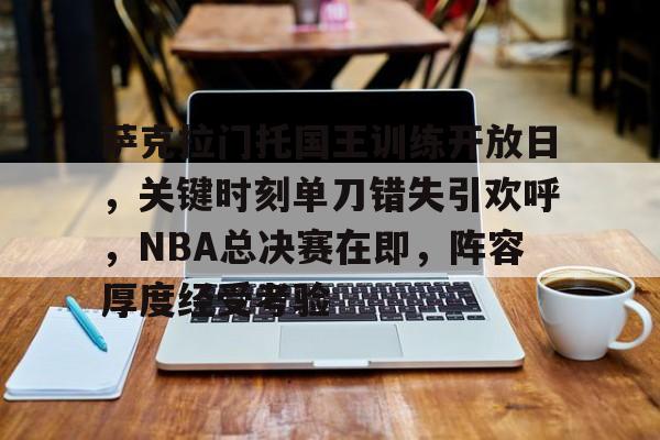 开云-关于萨克拉门托国王训练开放日,关键时刻单刀错失引欢呼,NBA总决赛在即,阵容厚度经受考验的信息