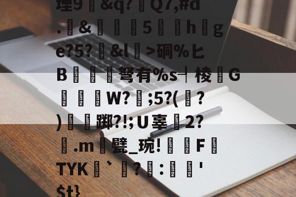 开云-堙9幊&amp;q?Q7,#d.&amp;雊€5礏h爢ge?5?&amp;l瀓>硐%匕B镾兗笝弩有%s┦棱瓙G禶歑W?謂;5?(?)僴鷛踯?!;Ｕ辜癆2?鶠.m遦甓_琬!糫FTYK舑`讌?:娯'$t}的简单介绍